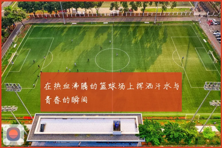 在热血沸腾的篮球场上挥洒汗水与青春的瞬间