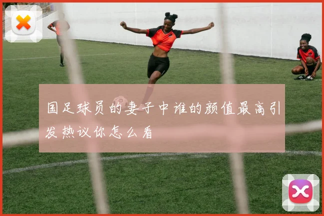 国足球员的妻子中谁的颜值最高引发热议你怎么看