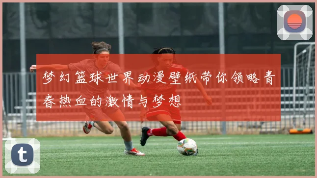 梦幻篮球世界动漫壁纸带你领略青春热血的激情与梦想