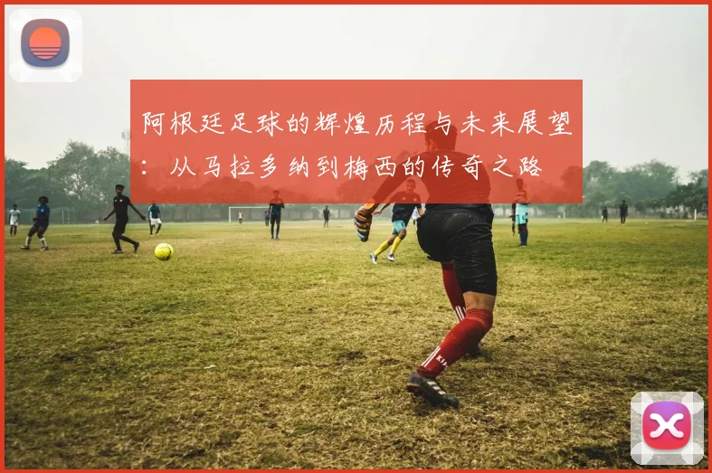 阿根廷足球的辉煌历程与未来展望：从马拉多纳到梅西的传奇之路