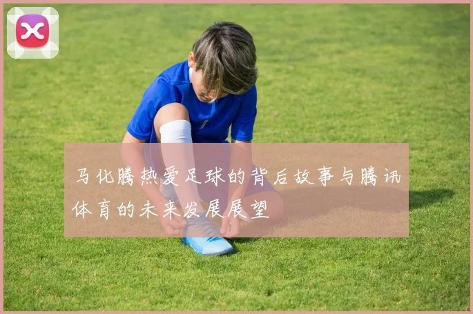 马化腾热爱足球的背后故事与腾讯体育的未来发展展望