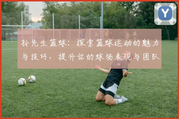 孙先生篮球：探索篮球运动的魅力与技巧，提升你的球场表现与团队合作能力