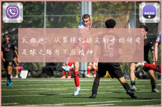 瓦尔迪：从草根到顶尖射手的传奇足球之路与不屈精神