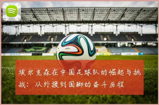 埃尔克森在中国足球队的崛起与挑战：从外援到国脚的奋斗历程