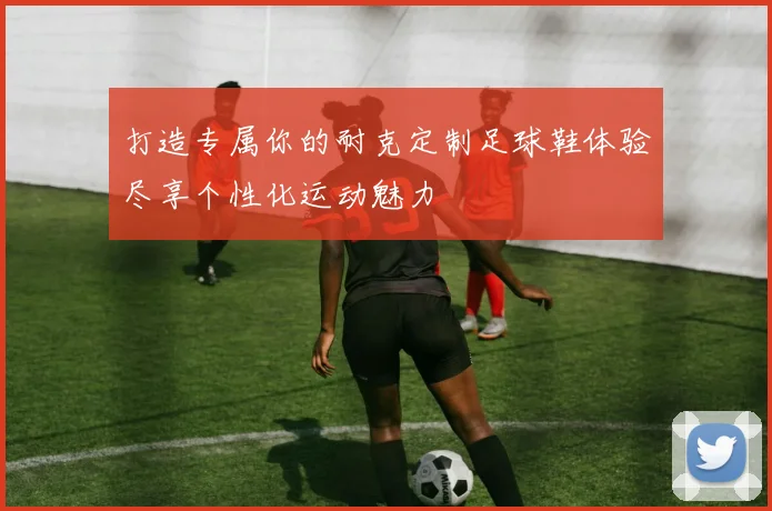 打造专属你的耐克定制足球鞋体验尽享个性化运动魅力